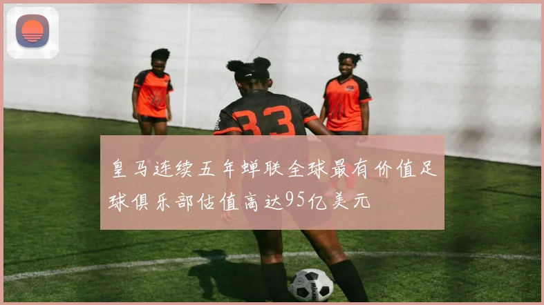 皇马连续五年蝉联全球最有价值足球俱乐部估值高达95亿美元