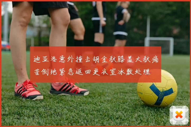 迪亚洛意外撞击胡金秋膝盖大秋痛苦倒地紧急返回更衣室冰敷处理