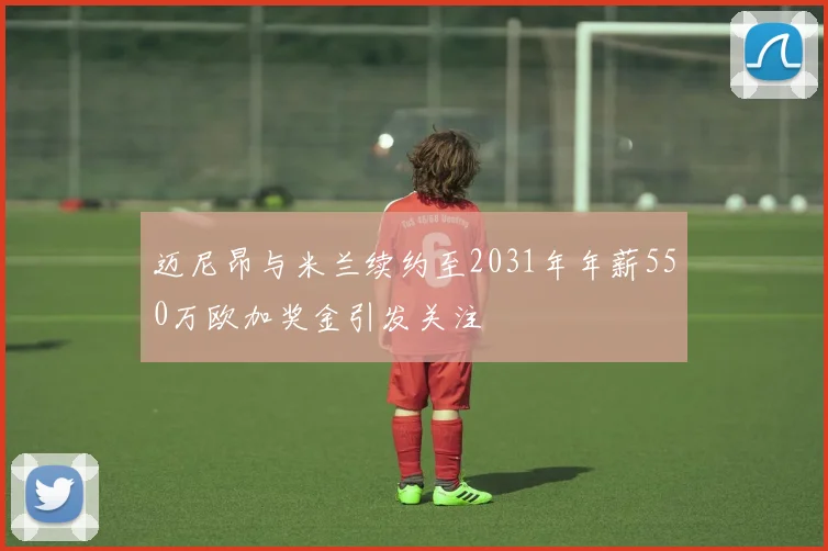 迈尼昂与米兰续约至2031年年薪550万欧加奖金引发关注