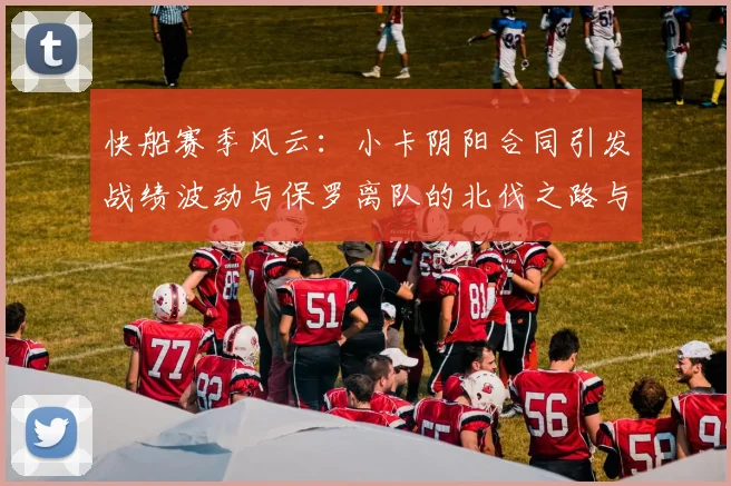 快船赛季风云：小卡阴阳合同引发战绩波动与保罗离队的北伐之路与哈登的去向探讨