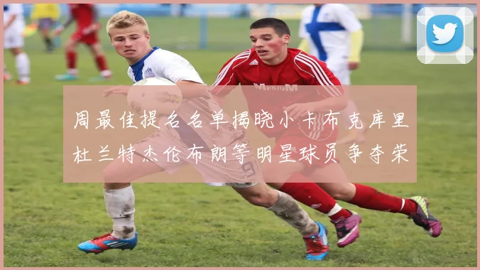 周最佳提名名单揭晓小卡布克库里杜兰特杰伦布朗等明星球员争夺荣誉
