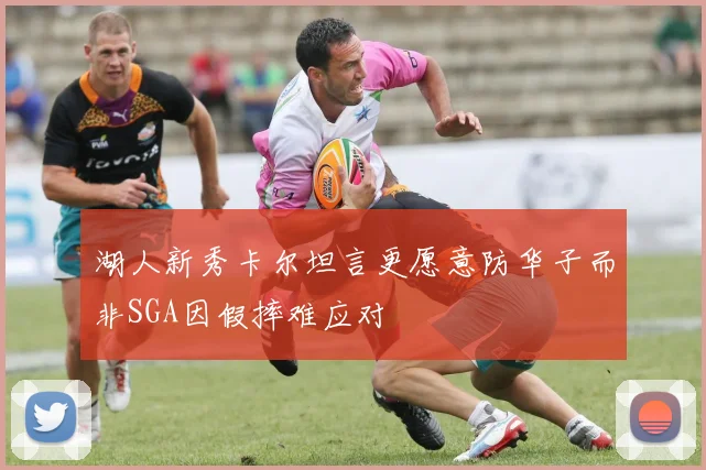 湖人新秀卡尔坦言更愿意防华子而非SGA因假摔难应对