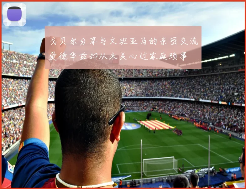 戈贝尔分享与文班亚马的亲密交流爱德华兹却从未关心过家庭琐事