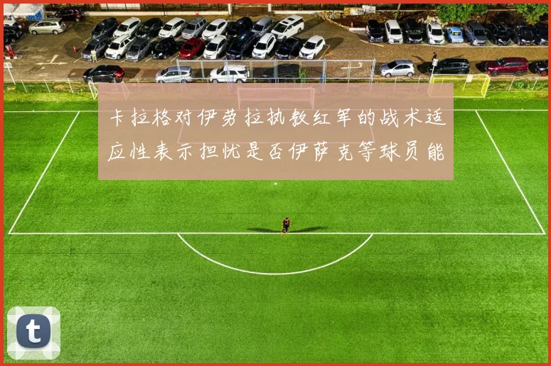 卡拉格对伊劳拉执教红军的战术适应性表示担忧是否伊萨克等球员能融入