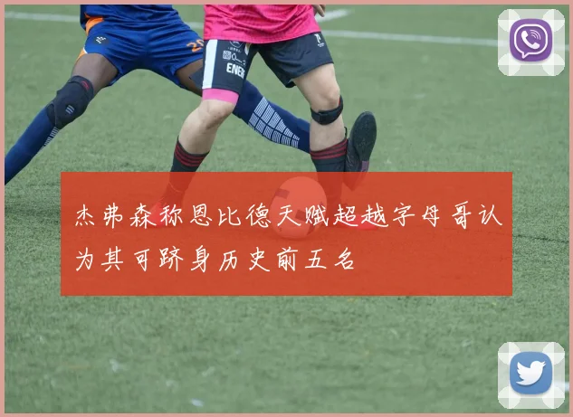 杰弗森称恩比德天赋超越字母哥认为其可跻身历史前五名