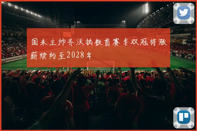 国米主帅齐沃执教首赛季双冠将涨薪续约至2028年