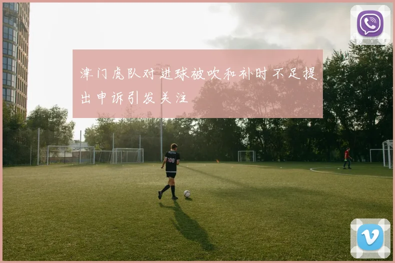津门虎队对进球被吹和补时不足提出申诉引发关注