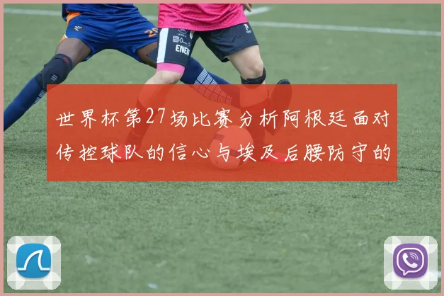 世界杯第27场比赛分析阿根廷面对传控球队的信心与埃及后腰防守的隐患