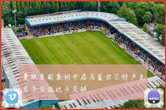 曼联季前集训开启马奎尔芒特卢克肖今日抵达卡灵顿