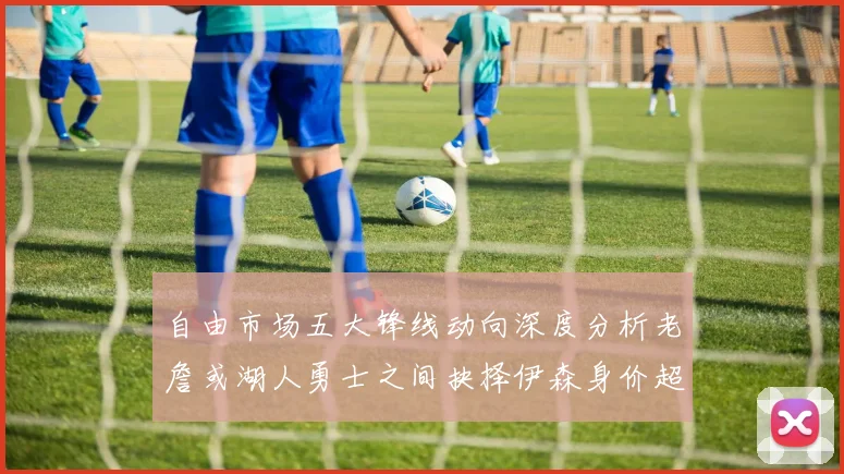 自由市场五大锋线动向深度分析老詹或湖人勇士之间抉择伊森身价超2000万