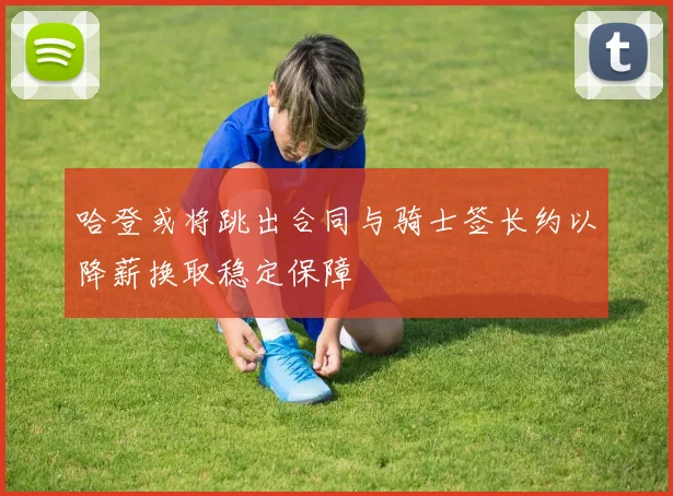 哈登或将跳出合同与骑士签长约以降薪换取稳定保障