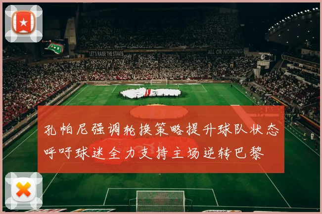 孔帕尼强调轮换策略提升球队状态呼吁球迷全力支持主场逆转巴黎