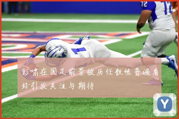 彭啸在国足前景被历任教练普遍看好引发关注与期待