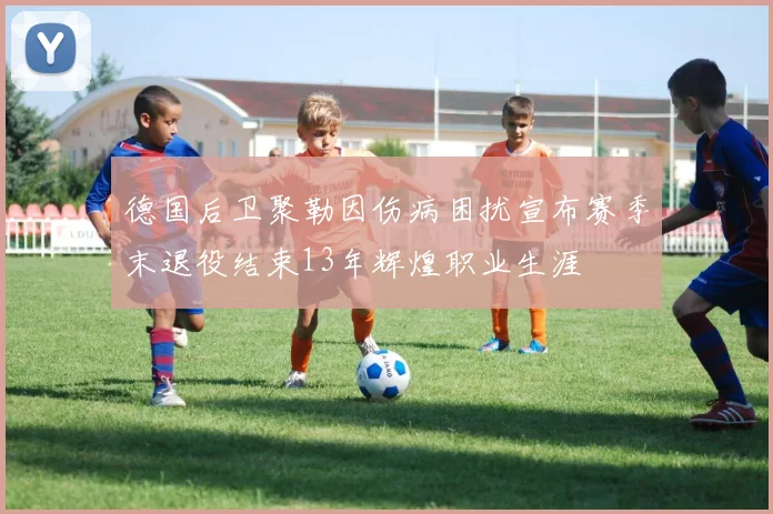 德国后卫聚勒因伤病困扰宣布赛季末退役结束13年辉煌职业生涯