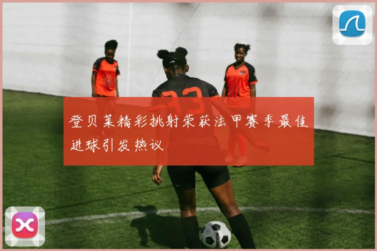 登贝莱精彩挑射荣获法甲赛季最佳进球引发热议