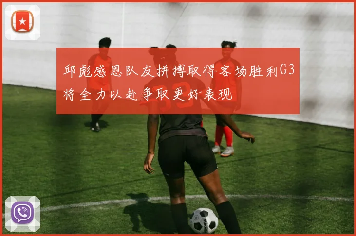 邱彪感恩队友拼搏取得客场胜利G3将全力以赴争取更好表现