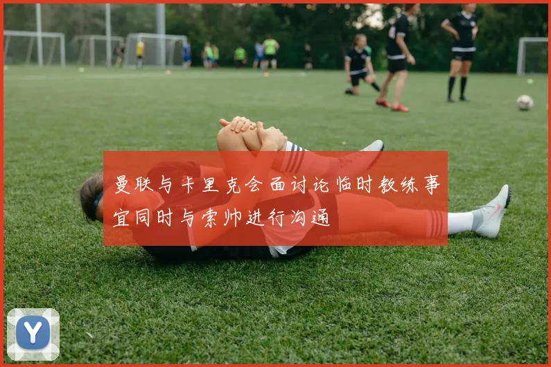 曼联与卡里克会面讨论临时教练事宜同时与索帅进行沟通