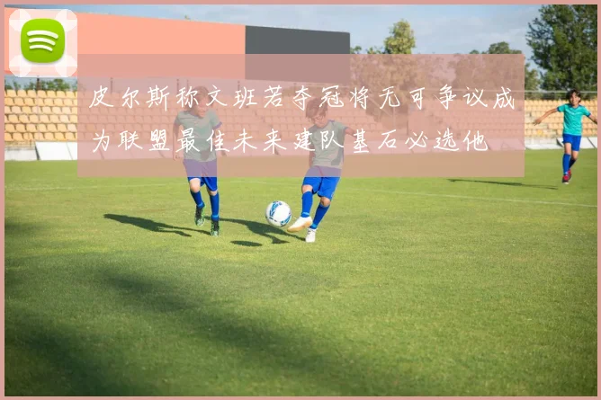 皮尔斯称文班若夺冠将无可争议成为联盟最佳未来建队基石必选他