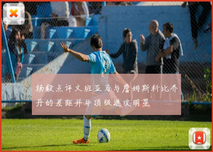 杨毅点评文班亚马与詹姆斯科比乔丹的差距并非顶级进攻明星