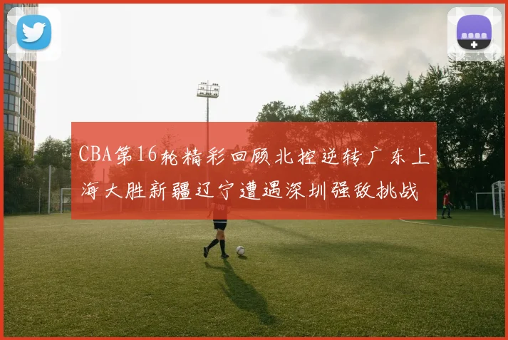CBA第16轮精彩回顾北控逆转广东上海大胜新疆辽宁遭遇深圳强敌挑战