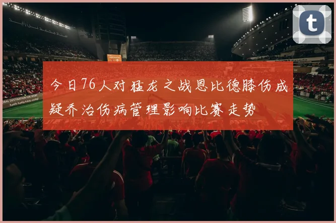 今日76人对猛龙之战恩比德膝伤成疑乔治伤病管理影响比赛走势