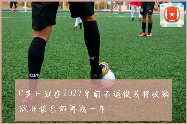C罗计划在2027年前不退役或将收购欧洲俱乐部再战一年