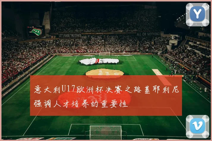 意大利U17欧洲杯决赛之路基耶利尼强调人才培养的重要性