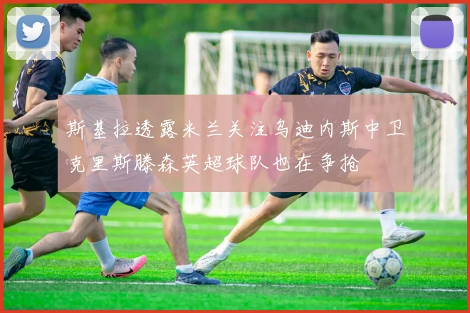 斯基拉透露米兰关注乌迪内斯中卫克里斯滕森英超球队也在争抢