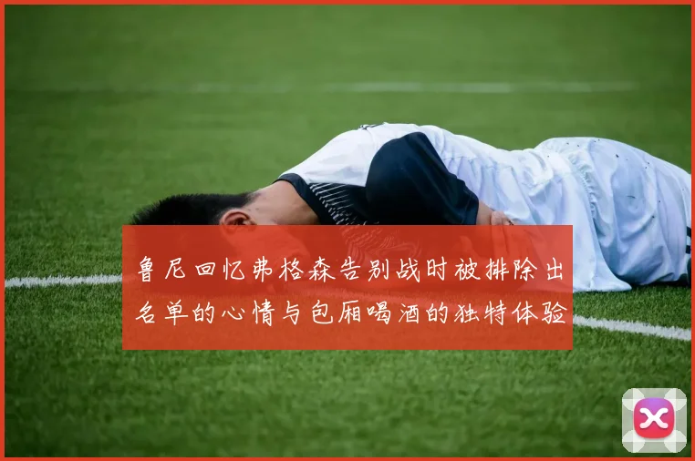 鲁尼回忆弗格森告别战时被排除出名单的心情与包厢喝酒的独特体验