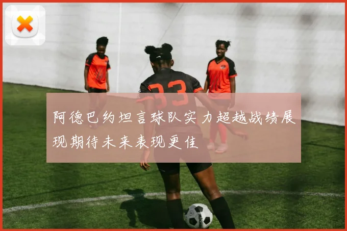 阿德巴约坦言球队实力超越战绩展现期待未来表现更佳